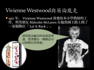1971 年， Vivienne Westwood 放棄原本小學教師的工
作，與男朋友 Malcolm McLaren 在倫敦國王路上開了
一家服飾店「 Let It Rock 」。
當時我為龐克時尚深深著
迷，想著總有一種辦法可
以拆解它的...