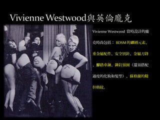 Vivienne Westwood 當時設計的龐
克時尚包括： BDSM 的 縛元素綁 、
重金屬配件、安全別針、金屬刀鋒
、 踏車鍊腳 、鉚釘頸圈（還須搭配
過度的化妝和髮型）、蘇格蘭的韃
但格紋。
 