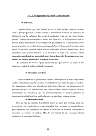 11
21.1.4.1 Organisation de type "série unitaire"
 Définition.
La production de type "série unitaire" est un cas limite que l'on rencontre rarement
dans la pratique puisqu'il se définit comme la mobilisation de toutes les ressources de
l'entreprise pour la réalisation d'un projet de production et ce, sur une "assez longue
période". Les exemples classiquement donnés pour illustrer ce cas de figure concernent les
travaux publics (construction d'un ouvrage d'art, par exemple) ou la construction navale
(construction d'un navire). Fort heureusement pour la "survie" de ce type d'entreprises, elles
gèrent "en parallèle" quelques projets, souvent à des stades différents d'avancement. Nous
retiendrons donc comme définition de la production de type "série unitaire", toutes
production mobilisant sur une période assez longue l'essentiel de ses ressources pour
réaliser un nombre très limité de projets de production.
La définition du produit dépend étroitement des spécifications du client et fait
intervenir, en général, un bureau d'étude conséquent.
 Ressources mobilisées
Le type de compétences généralement requises conduit plutôt à un appel au personnel
qualifié ou hautement qualifié auquel on confie l'exécution de tâches de type non répétitif.
Les équipements utilisés sont généralement polyvalents. Dans ce type d'organisation, le
problème des stocks est habituellement tout à fait secondaire, puisque le produit fini n'est
normalement pas stockable et que les approvisionnements en matières premières et
composants achetés à l'extérieur sont le plus souvent spécifiques à chaque contrat.
 Ordonnancement
Dans ce type de structure, le problème majeur est celui d'un arbitrage entre une
recherche de coût compétitif et un respect des délais. Une commande est honorée d'autant
plus rapidement que l'entreprise est capable de mobiliser un ensemble conséquent de
ressources en hommes et matériel. Mais le coût facturé de ces ressources dépend
étroitement de leur taux d'utilisation.
 