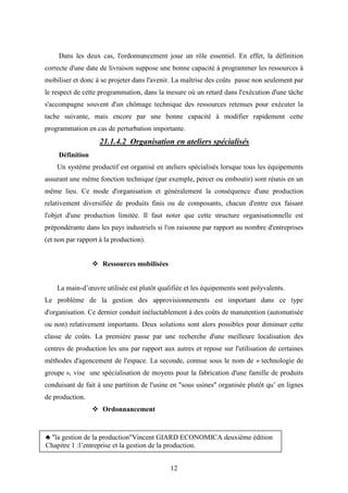 12
Dans les deux cas, l'ordonnancement joue un rôle essentiel. En effet, la définition
correcte d'une date de livraison suppose une bonne capacité à programmer les ressources à
mobiliser et donc à se projeter dans l'avenir. La maîtrise des coûts passe non seulement par
le respect de cette programmation, dans la mesure où un retard dans l'exécution d'une tâche
s'accompagne souvent d'un chômage technique des ressources retenues pour exécuter la
tache suivante, mais encore par une bonne capacité à modifier rapidement cette
programmation en cas de perturbation importante.
21.1.4.2 Organisation en ateliers spécialisés
Définition
Un système productif est organisé en ateliers spécialisés lorsque tous les équipements
assurant une même fonction technique (par exemple, percer ou emboutir) sont réunis en un
même lieu. Ce mode d'organisation et généralement la conséquence d'une production
relativement diversifiée de produits finis ou de composants, chacun d'entre eux faisant
l'objet d'une production limitée. Il faut noter que cette structure organisationnelle est
prépondérante dans les pays industriels si l'on raisonne par rapport au nombre d'entreprises
(et non par rapport à la production).
 Ressources mobilisées
La main-d’œuvre utilisée est plutôt qualifiée et les équipements sont polyvalents.
Le problème de la gestion des approvisionnements est important dans ce type
d'organisation. Ce dernier conduit inéluctablement à des coûts de manutention (automatisée
ou non) relativement importants. Deux solutions sont alors possibles pour diminuer cette
classe de coûts. La première passe par une recherche d'une meilleure localisation des
centres de production les uns par rapport aux autres et repose sur l'utilisation de certaines
méthodes d'agencement de l'espace. La seconde, connue sous le nom de « technologie de
groupe », vise une spécialisation de moyens pour la fabrication d'une famille de produits
conduisant de fait à une partition de l'usine en "sous usines" organisée plutôt qu’ en lignes
de production.
 Ordonnancement
♣ "la gestion de la production"Vincent GIARD ECONOMICA deuxième édition
Chapitre 1 :l’entreprise et la gestion de la production.
 