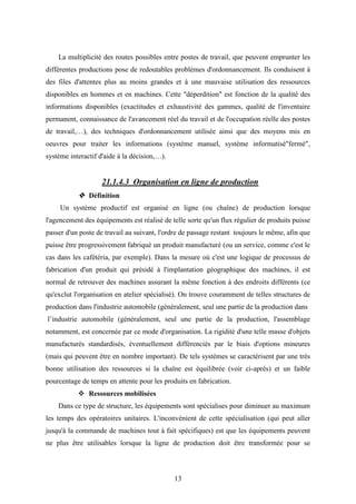 13
La multiplicité des routes possibles entre postes de travail, que peuvent emprunter les
différentes productions pose de redoutables problèmes d'ordonnancement. Ils conduisent à
des files d'attentes plus au moins grandes et à une mauvaise utilisation des ressources
disponibles en hommes et en machines. Cette "déperdition" est fonction de la qualité des
informations disponibles (exactitudes et exhaustivité des gammes, qualité de l'inventaire
permanent, connaissance de l'avancement réel du travail et de l'occupation réelle des postes
de travail,…), des techniques d'ordonnancement utilisée ainsi que des moyens mis en
oeuvres pour traiter les informations (système manuel, système informatisé"fermé",
système interactif d'aide à la décision,…).
21.1.4.3 Organisation en ligne de production
 Définition
Un système productif est organisé en ligne (ou chaîne) de production lorsque
l'agencement des équipements est réalisé de telle sorte qu'un flux régulier de produits puisse
passer d'un poste de travail au suivant, l'ordre de passage restant toujours le même, afin que
puisse être progressivement fabriqué un produit manufacturé (ou un service, comme c'est le
cas dans les cafétéria, par exemple). Dans la mesure où c'est une logique de processus de
fabrication d'un produit qui présidé à l'implantation géographique des machines, il est
normal de retrouver des machines assurant la même fonction à des endroits différents (ce
qu'exclut l'organisation en atelier spécialisé). On trouve couramment de telles structures de
production dans l'industrie automobile (généralement, seul une partie de la production dans
l’industrie automobile (généralement, seul une partie de la production, l'assemblage
notamment, est concernée par ce mode d'organisation. La rigidité d'une telle masse d'objets
manufacturés standardisés, éventuellement différenciés par le biais d'options mineures
(mais qui peuvent être en nombre important). De tels systèmes se caractérisent par une très
bonne utilisation des ressources si la chaîne est équilibrée (voir ci-après) et un faible
pourcentage de temps en attente pour les produits en fabrication.
 Ressources mobilisées
Dans ce type de structure, les équipements sont spécialises pour diminuer au maximum
les temps des opératoires unitaires. L'inconvénient de cette spécialisation (qui peut aller
jusqu'à la commande de machines tout à fait spécifiques) est que les équipements peuvent
ne plus être utilisables lorsque la ligne de production doit être transformée pour se
 
