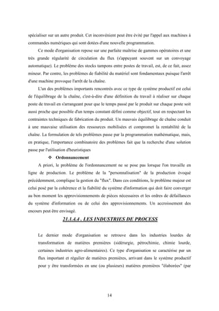 14
spécialiser sur un autre produit. Cet inconvénient peut être évité par l'appel aux machines à
commandes numériques qui sont dotées d'une nouvelle programmation.
Ce mode d'organisation repose sur une parfaite maîtrise de gammes opératoires et une
très grande régularité de circulation du flux (s'appuyant souvent sur un convoyage
automatique). Le problème des stocks tampons entre postes de travail, est, de ce fait, assez
mineur. Par contre, les problèmes de fiabilité du matériel sont fondamentaux puisque l'arrêt
d'une machine provoque l'arrêt de la chaîne.
L'un des problèmes importants rencontrés avec ce type de système productif est celui
de l'équilibrage de la chaîne, c'est-à-dire d'une définition du travail à réaliser sur chaque
poste de travail en s'arrangeant pour que le temps passé par le produit sur chaque poste soit
aussi proche que possible d'un temps constant défini comme objectif, tout en respectant les
contraintes techniques de fabrication du produit. Un mauvais équilibrage de chaîne conduit
à une mauvaise utilisation des ressources mobilisées et compromet la rentabilité de la
chaîne. La formulation de tels problèmes passe par la programmation mathématique, mais,
en pratique, l'importance combinatoire des problèmes fait que la recherche d'une solution
passe par l'utilisation d'heuristiques
 Ordonnancement
A priori, le problème de l'ordonnancement ne se pose pas lorsque l'on travaille en
ligne de production. Le problème de la "personnalisation" de la production évoqué
précédemment, complique la gestion du "flux". Dans ces conditions, le problème majeur est
celui posé par la cohérence et la fiabilité du système d'information qui doit faire converger
au bon moment les approvisionnements de pièces nécessaires et les ordres de défaillances
du système d'information ou de celui des approvisionnements. Un accroissement des
encours peut être envisagé.
21.1.4.4 . LES INDUSTRIES DE PROCESS
Le dernier mode d'organisation se retrouve dans les industries lourdes de
transformation de matières premières (sidérurgie, pétrochimie, chimie lourde,
certaines industries agro-alimentaires). Ce type d'organisation se caractérise par un
flux important et régulier de matières premières, arrivant dans le système productif
pour y être transformées en une (ou plusieurs) matières premières "élaborées" (par
 
