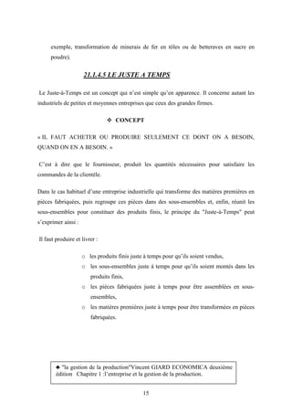 15
exemple, transformation de minerais de fer en tôles ou de betteraves en sucre en
poudre).
21.1.4.5 LE JUSTE A TEMPS
Le Juste-à-Temps est un concept qui n’est simple qu’en apparence. Il concerne autant les
industriels de petites et moyennes entreprises que ceux des grandes firmes.
 CONCEPT
« IL FAUT ACHETER OU PRODUIRE SEULEMENT CE DONT ON A BESOIN,
QUAND ON EN A BESOIN. »
C’est à dire que le fournisseur, produit les quantités nécessaires pour satisfaire les
commandes de la clientèle.
Dans le cas habituel d’une entreprise industrielle qui transforme des matières premières en
pièces fabriquées, puis regroupe ces pièces dans des sous-ensembles et, enfin, réunit les
sous-ensembles pour constituer des produits finis, le principe du "Juste-à-Temps" peut
s’exprimer ainsi :
Il faut produire et livrer :
o les produits finis juste à temps pour qu’ils soient vendus,
o les sous-ensembles juste à temps pour qu’ils soient montés dans les
produits finis,
o les pièces fabriquées juste à temps pour être assemblées en sous-
ensembles,
o les matières premières juste à temps pour être transformées en pièces
fabriquées.
♣ "la gestion de la production"Vincent GIARD ECONOMICA deuxième
édition Chapitre 1 :l’entreprise et la gestion de la production.
 