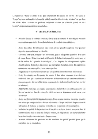 16
L’objectif du "Juste-à-Temps" n’est pas simplement de réduire les stocks ; le "Juste-à-
Temps" est une philosophie industrielle globale dont la réduction des stocks n’est que l’un
des effets. Mais " Acheter ou produire seulement ce dont on a besoin, quand on en a
besoin ", impose dix conditions essentielles.
 LES DIX CONDITIONS :
 Produire ce que la clientèle souhaite, lorsqu’elle le souhaite et donc ne pas produire
ou constituer des stocks de produits finis ou de produits intermédiaires.
 Avoir des délais de fabrication très courts et une grande souplesse pour pouvoir
répondre aux souhaits de la clientèle.
 Savoir ne fabriquer, lorsque c’est nécessaire, que de très petites quantités d’un type
de pièce donné. Il faut pour cela s’affranchir de la fabrication par lots importants et
de la notion de " quantité économique ". Ceci impose des changements rapides
d’outils et une disposition des usines qui permettent l’enchaînement des opérations
concernant une même pièce ou un même produit.
 Ne produire ou acheter strictement que les quantités immédiatement nécessaires.
 Eviter les attentes ou les pertes de temps. Il faut alors renoncer à un stockage
centralisé ainsi qu’à l’utilisation de moyens de manutention qui seraient communs à
plusieurs postes de travail (et donc pourraient être indisponibles lorsqu’un ouvrier
en a besoin).
 Apporter les matières, les pièces, les produits à l’endroit où ils sont nécessaires (au
lieu de les stocker dans les entrepôts où ils ne servent à personne et où on ne peut
les utiliser.
 Avoir une bonne fiabilité des équipements. Pour qu’une machine puisse ne produire
une pièce que lorsque celle-ci devient nécessaire à l’étape ultérieure du processus de
fabrication .Il faut que la machine ne tombe pas en panne à cet instant précis.
 Maîtriser la qualité de la production si les pièces arrivent juste à temps et dans le
nombre voulu, mais si elles ne sont pas bonnes, on ne peut que les rejeter et arrêter
la production des étapes suivantes du processus.
 Acheter seulement des produits ou des matières de qualité garantie pour qu’ils
n’arrêtent pas la production.
 