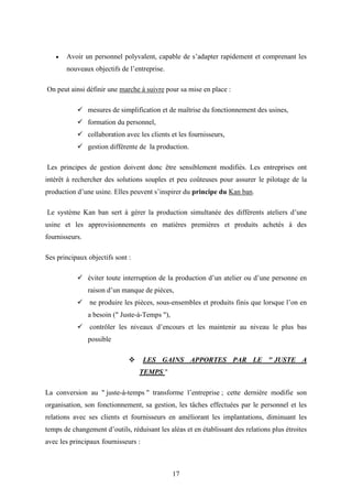17
 Avoir un personnel polyvalent, capable de s’adapter rapidement et comprenant les
nouveaux objectifs de l’entreprise.
On peut ainsi définir une marche à suivre pour sa mise en place :
 mesures de simplification et de maîtrise du fonctionnement des usines,
 formation du personnel,
 collaboration avec les clients et les fournisseurs,
 gestion différente de la production.
Les principes de gestion doivent donc être sensiblement modifiés. Les entreprises ont
intérêt à rechercher des solutions souples et peu coûteuses pour assurer le pilotage de la
production d’une usine. Elles peuvent s’inspirer du principe du Kan ban.
Le système Kan ban sert à gérer la production simultanée des différents ateliers d’une
usine et les approvisionnements en matières premières et produits achetés à des
fournisseurs.
Ses principaux objectifs sont :
 éviter toute interruption de la production d’un atelier ou d’une personne en
raison d’un manque de pièces,
 ne produire les pièces, sous-ensembles et produits finis que lorsque l’on en
a besoin (" Juste-à-Temps "),
 contrôler les niveaux d’encours et les maintenir au niveau le plus bas
possible
 LES GAINS APPORTES PAR LE " JUSTE A
TEMPS "
La conversion au " juste-à-temps " transforme l’entreprise ; cette dernière modifie son
organisation, son fonctionnement, sa gestion, les tâches effectuées par le personnel et les
relations avec ses clients et fournisseurs en améliorant les implantations, diminuant les
temps de changement d’outils, réduisant les aléas et en établissant des relations plus étroites
avec les principaux fournisseurs :
 