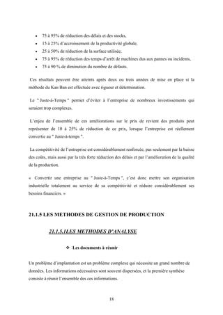 18
 75 à 95% de réduction des délais et des stocks,
 15 à 25% d’accroissement de la productivité globale,
 25 à 50% de réduction de la surface utilisée,
 75 à 95% de réduction des temps d’arrêt de machines dus aux pannes ou incidents,
 75 à 90 % de diminution du nombre de défauts.
Ces résultats peuvent être atteints après deux ou trois années de mise en place si la
méthode du Kan Ban est effectuée avec rigueur et détermination.
Le " Juste-à-Temps " permet d’éviter à l’entreprise de nombreux investissements qui
seraient trop complexes.
L’enjeu de l’ensemble de ces améliorations sur le prix de revient des produits peut
représenter de 10 à 25% de réduction de ce prix, lorsque l’entreprise est réellement
convertie au " Juste-à-temps ".
La compétitivité de l’entreprise est considérablement renforcée, pas seulement par la baisse
des coûts, mais aussi par la très forte réduction des délais et par l’amélioration de la qualité
de la production.
« Convertir une entreprise au " Juste-à-Temps ", c’est donc mettre son organisation
industrielle totalement au service de sa compétitivité et réduire considérablement ses
besoins financiers. »
21.1.5 LES METHODES DE GESTION DE PRODUCTION
21.1.5.1LES METHODES D’ANALYSE
 Les documents à réunir
Un probléme d’implantation est un problème complexe qui nécessite un grand nombre de
données. Les informations nécessaires sont souvent dispersées, et la première synthèse
consiste à réunir l’ensemble des ces informations.
 
