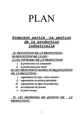 2
PLAN
PPrreemmiièèrree ppaarrttiiee ::LLaa ggeessttiioonn
ddee llaa pprroodduuccttiioonn
iinndduussttrriieellllee
AA)) DDEEFFIINNIITTIIOONN DDEE LLAA PPRROODDUUCCTTIIOONN ::
BB)) DDEEFFIINNIITTIIOONN DDEE LLAA GGPPII ::
CC)) LLEESS SSYYSSTTEEMMEESS DDEE LLAA PPRROODDUUCCTTIIOONN
ii.. llaa pprroodduuccttiioonn àà llaa ccoommmmaannddee
iiii.. llaa pprroodduuccttiioonn ppoouurr ssttoocckk
DD)) LLEESS PPRRIINNCCIIPPAAUUXX MMOODDEESS DD’’OORRGGAANNIISSAATTIIOONN
DDEE LLAA PPRROOUUCCTTIIOONN ::
ii.. oorrggaanniissaattiioonn ddee ttyyppee «« sséérriiee uunniittaaiirree »»
iiii.. oorrggaanniissaattiioonn eenn aatteelliieerrss ssppéécciiaalliissééss
iiiiii.. oorrggaanniissaattiioonn eenn lliiggnnee ddee pprroodduuccttiioonn
iivv.. lleess iinndduussttrriieess ddee pprroocceessss
vv.. llee jjuussttee àà tteemmppss
EE)) LLEESS MMEETTHHOODDEESS DDEE GGEESSTTIIOONN DDEE LLAA
PPRROODDUUCCTTIIOONN ::
 