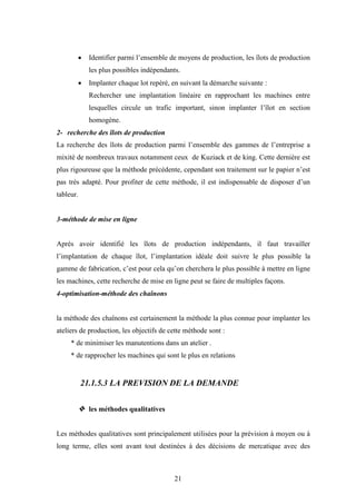 21
 Identifier parmi l’ensemble de moyens de production, les îlots de production
les plus possibles indépendants.
 Implanter chaque lot repéré, en suivant la démarche suivante :
Rechercher une implantation linéaire en rapprochant les machines entre
lesquelles circule un trafic important, sinon implanter l’îlot en section
homogène.
2- recherche des îlots de production
La recherche des îlots de production parmi l’ensemble des gammes de l’entreprise a
mixité de nombreux travaux notamment ceux de Kuziack et de king. Cette dernière est
plus rigoureuse que la méthode précédente, cependant son traitement sur le papier n’est
pas très adapté. Pour profiter de cette méthode, il est indispensable de disposer d’un
tableur.
3-méthode de mise en ligne
Après avoir identifié les îlots de production indépendants, il faut travailler
l’implantation de chaque îlot, l’implantation idéale doit suivre le plus possible la
gamme de fabrication, c’est pour cela qu’on cherchera le plus possible à mettre en ligne
les machines, cette recherche de mise en ligne peut se faire de multiples façons.
4-optimisation-méthode des chaînons
la méthode des chaînons est certainement la méthode la plus connue pour implanter les
ateliers de production, les objectifs de cette méthode sont :
* de minimiser les manutentions dans un atelier .
* de rapprocher les machines qui sont le plus en relations
21.1.5.3 LA PREVISION DE LA DEMANDE
 les méthodes qualitatives
Les méthodes qualitatives sont principalement utilisées pour la prévision à moyen ou à
long terme, elles sont avant tout destinées à des décisions de mercatique avec des
 