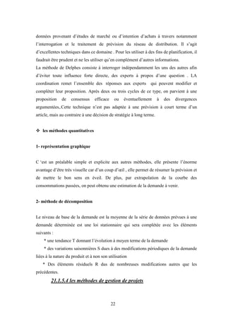 22
données provenant d’études de marché ou d’intention d’achats à travers notamment
l’interrogation et le traitement de prévision du réseau de distribution. Il s’agit
d’excellentes techniques dans ce domaine . Pour les utiliser à des fins de planification, il
faudrait être prudent et ne les utiliser qu’en complément d’autres informations.
La méthode de Delphes consiste à interroger indépendamment les uns des autres afin
d’éviter toute influence forte directe, des experts à propos d’une question . LA
coordination remet l’ensemble des réponses aux experts qui peuvent modifier et
compléter leur proposition. Après deux ou trois cycles de ce type, on parvient à une
proposition de consensus efficace ou éventuellement à des divergences
argumentées,.Cette technique n’est pas adaptée à une prévision à court terme d’un
article, mais au contraire à une décision de stratégie à long terme.
 les méthodes quantitatives
1- représentation graphique
C ‘est un préalable simple et explicite aux autres méthodes, elle présente l’énorme
avantage d’être très visuelle car d’un coup d’œil , elle permet de résumer la prévision et
de mettre le bon sens en éveil. De plus, par extrapolation de la courbe des
consommations passées, on peut obtenu une estimation de la demande à venir.
2- méthode de décomposition
Le niveau de base de la demande est la moyenne de la série de données prévues à une
demande déterminée est une loi stationnaire qui sera complétée avec les éléments
suivants :
* une tendance T donnant l’évolution à moyen terme de la demande
* des variations saisonnières S dues à des modifications périodiques de la demande
liées à la nature du produit et à non son utilisation
* Des éléments résiduels R dus de nombreuses modifications autres que les
précédentes.
21.1.5.4 les méthodes de gestion de projets
 