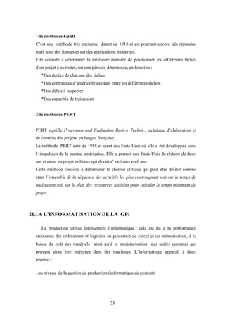 23
1-la méthodes Gantt
C’est une méthode très ancienne datant de 1918 et est pourtant encore très répandue
mais sous des formes et sur des applications modernes.
Elle consiste à déterminer la meilleure manière de positionner les différentes tâches
d’un projet à exécuter, sur une période déterminée, en fonction :
*Des durées de chacune des tâches.
*Des contraintes d’antériorité existant entre les différentes tâches.
*Des délais à respecter
*Des capacités de traitement
2-la méthodes PERT
PERT signifie Programm and Evaluation Review Technic, technique d’élaboration et
de contrôle des projets en langue française.
La méthode PERT date de 1958 et vient des Etats-Unis où elle a été développée sous
l ‘impulsion de la marine américaine. Elle a permet aux Etats-Unis de réduire de deux
ans et demi un projet militaire qui devait s’ exécuter en 6 ans.
Cette méthode consiste à déterminer le chemin critique qui peut être définit comme
étant l’ensemble de la séquence des activités les plus contraignant soit sur le temps de
réalisation soit sur le plan des ressources utilisées pour calculer le temps minimum du
projet.
21.1.6 L’INFORMATISATION DE LA GPI
La production utilise intensément l’informatique ; cela est du à la performance
croissante des ordinateurs et logiciels en puissance de calcul et de mémorisation, à la
baisse du coût des matériels ainsi qu’à la miniaturisation des unités centrales qui
peuvent alors être intégrées dans des machines. L’informatique apparaît à deux
niveaux :
-au niveau de la gestion de production (informatique de gestion)
 