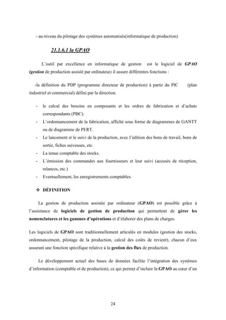 24
- au niveau du pilotage des systèmes automatisés(informatique de production)
21.1.6.1 la GPAO
L’outil par excellence en informatique de gestion est le logiciel de GPAO
(gestion de production assisté par ordinateur).il assure différentes fonctions :
-la définition du PDP (programme directeur de production) à partir du PIC (plan
industriel et commercial) défini par la direction.
- le calcul des besoins en composants et les ordres de fabrication et d’achats
correspondants (PBC).
- L’ordonnancement de la fabrication, affiché sous forme de diagrammes de GANTT
ou de diagramme de PERT.
- Le lancement st le suivi de la production, avec l’édition des bons de travail, bons de
sortie, fiches suiveuses, etc.
- La tenue comptable des stocks.
- L’émission des commandes aux fournisseurs et leur suivi (accusés de réception,
relances, etc.)
- Eventuellement, les enregistrements comptables.
 DÉFINITION
La gestion de production assistée par ordinateur (GPAO) est possible grâce à
l’assistance de logiciels de gestion de production qui permettent de gérer les
nomenclatures et les gammes d’opérations et d’élaborer des plans de charges.
Les logiciels de GPAO sont traditionnellement articulés en modules (gestion des stocks,
ordonnancement, pilotage de la production, calcul des coûts de revient), chacun d’eux
assurant une fonction spécifique relative à la gestion des flux de production.
Le développement actuel des bases de données facilite l’intégration des systèmes
d’information (comptable et de production), ce qui permet d’inclure la GPAO au cœur d’un
 