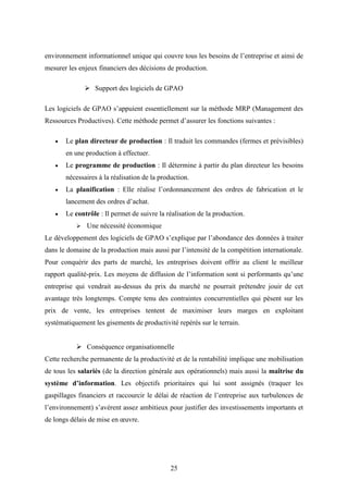 25
environnement informationnel unique qui couvre tous les besoins de l’entreprise et ainsi de
mesurer les enjeux financiers des décisions de production.
 Support des logiciels de GPAO
Les logiciels de GPAO s’appuient essentiellement sur la méthode MRP (Management des
Ressources Productives). Cette méthode permet d’assurer les fonctions suivantes :
 Le plan directeur de production : Il traduit les commandes (fermes et prévisibles)
en une production à effectuer.
 Le programme de production : Il détermine à partir du plan directeur les besoins
nécessaires à la réalisation de la production.
 La planification : Elle réalise l’ordonnancement des ordres de fabrication et le
lancement des ordres d’achat.
 Le contrôle : Il permet de suivre la réalisation de la production.
 Une nécessité économique
Le développement des logiciels de GPAO s’explique par l’abondance des données à traiter
dans le domaine de la production mais aussi par l’intensité de la compétition internationale.
Pour conquérir des parts de marché, les entreprises doivent offrir au client le meilleur
rapport qualité-prix. Les moyens de diffusion de l’information sont si performants qu’une
entreprise qui vendrait au-dessus du prix du marché ne pourrait prétendre jouir de cet
avantage très longtemps. Compte tenu des contraintes concurrentielles qui pèsent sur les
prix de vente, les entreprises tentent de maximiser leurs marges en exploitant
systématiquement les gisements de productivité repérés sur le terrain.
 Conséquence organisationnelle
Cette recherche permanente de la productivité et de la rentabilité implique une mobilisation
de tous les salariés (de la direction générale aux opérationnels) mais aussi la maîtrise du
système d’information. Les objectifs prioritaires qui lui sont assignés (traquer les
gaspillages financiers et raccourcir le délai de réaction de l’entreprise aux turbulences de
l’environnement) s’avèrent assez ambitieux pour justifier des investissements importants et
de longs délais de mise en œuvre.
 