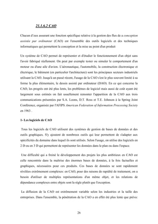 26
21.1.6.2 CAO
Chacun d’eux assurant une fonction spécifique relative à la gestion des flux de a conception
assistée par ordinateur (CAO) est l'ensemble des outils logiciels et des techniques
informatiques qui permettent la conception et la mise au point d'un produit
Un système de CAO permet de représenter et d'étudier le fonctionnement d'un objet sans
l'avoir fabriqué réellement. On peut par exemple tester ou simuler le comportement d'un
moteur ou d'une aile d'avion. L'aéronautique, l'automobile, la construction électronique et
électrique, le bâtiment (en particulier l'architecture) sont les principaux secteurs industriels
utilisant la CAO. Jusqu'à un passé récent, l'usage de la CAO s'est le plus souvent limité à sa
forme la plus élémentaire, le dessin assisté par ordinateur (DAO). En ce qui concerne la
CAO, les progrès ont été plus lents, les problèmes de logiciel mais aussi de coût ayant été
largement sous estimés on fait usuellement remonter l'apparition de la CAO aux trois
communications présentées par S.A. Loons, D.T. Ross et T.E. Johnson à la Spring Joint
Conférence, organisée par l'AFIPS American Federation of Information Processing Society
en 1963 .
1- Les logiciels de CAO
Tous les logiciels de CAO utilisent des systèmes de gestion de bases de données et des
outils graphiques. S'y ajoutent de nombreux outils qui leur permettent de s'adapter aux
spécificités du domaine dans lequel ils sont utilisés. Selon l'usage, on utilise des logiciels en
2 D ou en 3 D qui permettent de représenter les données dans le plan ou dans l'espace.
Une difficulté qui a freiné le développement des projets les plus ambitieux en CAO est
celle rencontrée dans la maîtrise des énormes bases de données, à la fois factuelles et
graphiques, nécessaires pour ces produits. Ces bases de données se sont rapidement
révélées extrêmement complexes: en CAO, pour des raisons de rapidité de traitement, on a
besoin d'utiliser de multiples représentations d'un même objet, et les relations de
dépendance complexes entre objets sont la règle plutôt que l'exception.
La diffusion de la CAO est extrêmement variable selon les industries et la taille des
entreprises. Dans l'ensemble, la pénétration de la CAO a en effet été plus lente que prévu:
 
