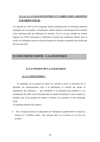 28
21.1.6.3 LA CFAO (CONCEPTION ET FABRICATION ASSISTEES
PAR ORDINATEUR)
Les logiciels de CAO ont été longtemps utilisés seulement pour les domaines purement
techniques de la conception. Actuellement, certains logiciels communiquent leurs données
à des machines-outils qui fabriquent les produits. C'est le cas par exemple de certains
logiciels de CFAO (conception et fabrication assistées par ordinateur) utilisés dans le
textile, où l'ordinateur servant au dessin du patron de vêtement commande aussi la découpe
des tissus par laser.
2211..22 DDEEUUXXIIEEMMEE PPAARRTTIIEE :: LLAA LLOOGGIISSTTIIQQUUEE
21.2.1) NOTION DE LA LOGISTIQUE
21.2.1.1 DEFINITION :
La logistique est la gestion de toutes les activités à savoir la prévision de la
demande, les communications liées à la distribution, le contrôle des stocks, la
manutention des matériaux … qui contribuent à la circulation des produits et à la
coordination de l’offre et de la demande dans la création d’utilité par la mise en place au
moindre coût, d’une quantité de produit à l’endroit et au moment où une commande
existe.
La logistique présente trois aspects :
 Elle s’occupe de mettre à la disposition de l’utilisateur le produit dont il a besoin au
moment et à l’endroit voulus : elle concerne donc La circulation ou les flux des
produits.
 