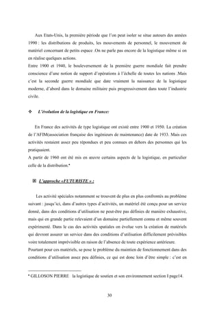 30
Aux Etats-Unis, la première période que l’on peut isoler se situe autours des années
1990 : les distributions de produits, les mouvements de personnel, le mouvement de
matériel concernant de petits espace .On ne parle pas encore de la logistique même si on
en réalise quelques actions.
Entre 1900 et 1940, le bouleversement de la première guerre mondiale fait prendre
conscience d’une notion de support d’opérations à l’échelle de toutes les nations .Mais
c’est la seconde guerre mondiale que date vraiment la naissance de la logistique
moderne, d’abord dans le domaine militaire puis progressivement dans toute l’industrie
civile.
 L’évolution de la logistique en France:
En France des activités de type logistique ont existé entre 1900 et 1950. La création
de l’AFIM(association française des ingénieurs de maintenance) date de 1933. Mais ces
activités restaient assez peu répondues et peu connues en dehors des personnes qui les
pratiquaient.
A partir de 1960 ont été mis en œuvre certains aspects de la logistique, en particulier
celle de la distribution.
 L’approche «FUTURISTE » :
Les activité spéciales notamment se trouvent de plus en plus confrontés au problème
suivant : jusqu’ici, dans d’autres types d’activités, un matériel été conçu pour un service
donné, dans des conditions d’utilisation ne peut-être pas définies de manière exhaustive,
mais qui en grande partie relevaient d’un domaine partiellement connu et même souvent
expérimenté. Dans le cas des activités spatiales on évolue vers la création de matériels
qui devront assurer un service dans des conditions d’utilisation difficilement prévisibles
voire totalement imprévisible en raison de l’absence de toute expérience antérieure.
Pourtant pour ces matériels, se pose le problème du maintien de fonctionnement dans des
conditions d’utilisation assez peu définies, ce qui est donc loin d’être simple : c’est en
 GILLOSON PIERRE la logistique de soutien et son environnement section I page14.
 