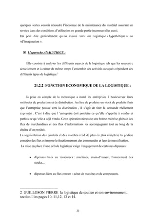 31
quelques sortes vouloir résoudre l’inconnue de la maintenance du matériel assurant un
service dans des conditions d’utilisation en grande partie inconnue elles aussi.
On peut dire généralement qu’on évolue vers une logistique « hypothétique » ou
«d’imagination ».
 L’approche ANALYTIQUE :
Elle consiste à analyser les différents aspects de la logistique tels que les rencontre
actuellement et à cerner de même temps l’ensemble des activités auxquels répondent ces
différents types de logistique.1
21.2.2 FONCTION ECONOMIQUE DE LA LOGISTIQUE :
la prise en compte de la mercatique a mené les entreprises à bouleverser leurs
méthodes de production et de distribution. Au lieu de produire un stock de produits finis
que l’entreprise pousse vers la distribution , il s’agit de tirer la demande réellement
exprimée . C’est à dire que l ‘entreprise doit produire ce qu’elle s’apprête à vendre et
parfois ce qu ‘elle a déjà vendu. Cette opération nécessite une bonne maîtrise globale des
flux de marchandises et des flux d’informations les accompagnant tout au long de la
chaîne d’un produit.
La segmentation des produits et des marchés rend de plus en plus complexe la gestion
concrète des flux et impose le fractionnement des commandes et leur dé massification.
La mise en place d’une cellule logistique exige l’engagement de certaines dépenses :
 dépenses liées au ressources : machines, main-d’œuvre, financement des
stocks…
 dépenses liées au flux entrant : achat de matières et de composants.
2 GUILLOSON PIERRE la logistique de soutien et son environnement,
section I les pages 10, 11,12, 13 et 14.
 