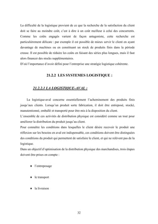 32
La difficulté de la logistique provient de ce que la recherche de la satisfaction du client
doit se faire au moindre coût, c’est à dire à un coût meilleur à celui des concurrents.
Comme les coûts engagés varient de façon antagoniste, cette recherche est
particulièrement délicate : par exemple il est possible de mieux servir le client en ayant
davantage de machines ou en constituant un stock de produits finis dans la période
creuse. Il est possible de réduire les coûts en faisant des séries plus longues, mais il faut
alors financer des stocks supplémentaires.
D’où l’importance d’avoir défini pour l’entreprise une stratégie logistique cohérente.
21.2.2 LES SYSTEMES LOGISTIQUE :
21.2.2.1 LA LOGISTIQUE-AVAL :
La logistique-aval concerne essentiellement l’acheminement des produits finis
jusqu’aux clients. Lorsqu’un produit sorte fabrication, il doit être entreposé, stocké,
manutentionné, emballé et transporté pour être mis à la disposition du client.
L’ensemble de ces activités de distribution physique est considéré comme un tout pour
améliorer la distribution du produit jusqu’au client.
Pour connaître les conditions dans lesquelles le client désire recevoir le produit une
réflexion sur les besoins en aval est indispensable, ces conditions doivent être distinguées
des conditions du produit qui permettent de satisfaire le client, et qui ne relèvent pas de la
logistique.
Dans un objectif d’optimisation de la distribution physique des marchandises, trois étapes
doivent être prises en compte :
 l’entreposage
 le transport
 la livraison
 