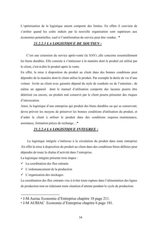 34
L’optimisation de la logistique amont comporte des limites. En effets il convient de
s’arrêter quand les coûts induits par la nouvelle organisation sont supérieurs aux
économies potentielles, sauf si l’amélioration du service peut être vendue. 
21.2.2.3 LA LOGISTIQUE DE SOUTIEN :
C’est une extension du service après-vente (le SAV) ,elle concerne essentiellement
les biens durables. Elle consiste à s’intéresser à la manière dont le produit est utilisé par
le client, c'est-à-dire le produit après la vente.
En effet, la mise à disposition du produit au client dans des bonnes conditions peut
dépendre de la manière dont le client utilise le produit. Par exemple la durée de vie d’une
voiture livrée au client avec garantie dépend du style de conduite ou de l’entretien ; de
même un appareil dont le manuel d’utilisation comporte des lacunes pourra être
détérioré ;ou encore, un produit mal conservé par le client pourra présenter des risques
d’intoxication.
Ainsi, la logistique d’une entreprise qui produit des biens durables ou qui se conservent,
devra prévoir les moyens de préserver les bonnes conditions d'utilisation du produit, et
d’aider le client à utiliser le produit dans des conditions requises :maintenance,
assistance, formation pièces de rechange…
21.2.2.4 LA LOGISTIQUE INTEGREE :
La logistique intégrée s’intéresse à la circulation du produit dans toute entreprise
.En effet la mise à disposition du produit au client dans des conditions biens définies peut
dépendre de toute la chaîne d’activité dans l’entreprise.
La logistique intégrée présente trois étapes :
 La coordination des flux entrants
 L’ordonnancement de la production
 L’organisation des stockages
La coordination des flux entrants vise à éviter toute rupture dans l’alimentation des lignes
de production tout en réduisant toute situation d’attente pendant le cycle de production.

J-M.Auriac Economie d’Entreprise chapitre 18 page 211.

J-M AURIAC Economie d’Entreprise chapitre 6 page 181.
 