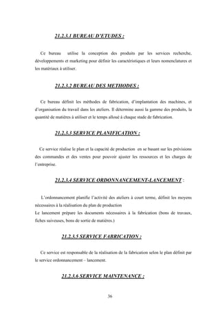 36
21.2.3.1 BUREAU D’ETUDES :
Ce bureau utilise la conception des produits par les services recherche,
développements et marketing pour définir les caractéristiques et leurs nomenclatures et
les matériaux à utiliser.
21.2.3.2 BUREAU DES METHODES :
Ce bureau définit les méthodes de fabrication, d’implantation des machines, et
d’organisation du travail dans les ateliers. Il détermine aussi la gamme des produits, la
quantité de matières à utiliser et le temps alloué à chaque stade de fabrication.
21.2.3.3 SERVICE PLANIFICATION :
Ce service réalise le plan et la capacité de production en se basant sur les prévisions
des commandes et des ventes pour pouvoir ajuster les ressources et les charges de
l’entreprise.
21.2.3.4 SERVICE ORDONNANCEMENT-LANCEMENT :
L’ordonnancement planifie l’activité des ateliers à court terme, définit les moyens
nécessaires à la réalisation du plan de production
Le lancement prépare les documents nécessaires à la fabrication (bons de travaux,
fiches suiveuses, bons de sortie de matières.)
21.2.3.5 SERVICE FABRICATION :
Ce service est responsable de la réalisation de la fabrication selon le plan définit par
le service ordonnancement – lancement.
21.2.3.6 SERVICE MAINTENANCE :
 