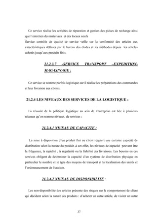 37
Ce service réalise les activités de réparation et gestion des pièces de rechange ainsi
que l’entretien des matériaux et des locaux neufs
Service contrôle de qualité ce service veille sur la conformité des articles aux
caractéristiques définies par le bureau des études et les méthodes depuis les articles
achetés jusqu’aux produits finis.
21.2.3.7 -SERVICE TRANSPORT –EXPEDITION-
MAGASINAGE :
Ce service se nomme parfois logistique car il réalise les préparations des commandes
et leur livraison aux clients.
21.2.4 LES NIVEAUX DES SERVICES DE LA LOGISTIQUE :
La réussite de la politique logistique au sein de l’entreprise est liée à plusieurs
niveaux qu’on nomme niveaux de services :
21.2.4.1 NIVEAU DE CAPACITE :
La mise à disposition d’un produit fini au client requiert une certaine capacité de
distribution selon la nature du produit ,à cet effet, les niveaux de capacité peuvent être
la fréquence, la rapidité , la régularité ou la fiabilité des livraisons. Les besoins en ces
services obligent de déterminer la capacité d’un système de distribution physique en
particulier le nombre et le type des moyens de transport et la localisation des unités et
l’ordonnancement de livraison.
21.2.4.2 NIVEAU DE DISPONIBILITE :
Les non-disponibilité des articles présente des risques sur le comportement de client
qui décident selon la nature des produits : d’acheter un autre article, de visiter un autre
 
