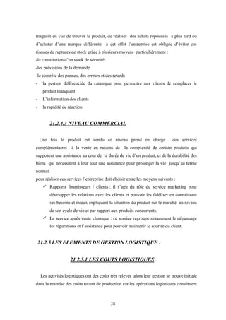 38
magasin en vue de trouver le produit, de réaliser des achats repoussés à plus tard ou
d’acheter d’une marque différente à cet effet l’entreprise est obligée d’éviter ces
risques de ruptures de stock grâce à plusieurs moyens particulièrement :
-la constitution d’un stock de sécurité
-les prévisions de la demande
-le contrôle des pannes, des erreurs et des retards
- la gestion différenciée du catalogue pour permettre aux clients de remplacer le
produit manquant
- L’information des clients
- la rapidité de réaction
21.2.4.3 NIVEAU COMMERCIAL
Une fois le produit est vendu ce niveau prend en charge des services
complémentaires à la vente en raisons de la complexité de certain produits qui
supposent une assistance au cour de la durée de vie d’un produit, et de la durabilité des
biens qui nécessitent à leur tour une assistance pour prolonger la vie jusqu’au terme
normal.
pour réaliser ces services l’entreprise doit choisir entre les moyens suivants :
 Rapports fournisseurs / clients : il s’agit du rôle du service marketing pour
développer les relations avec les clients et pouvoir les fidéliser en connaissant
ses besoins et mieux expliquant la situation du produit sur le marché au niveau
de son cycle de vie et par rapport aux produits concurrents.
 Le service après vente classique : ce service regroupe notamment le dépannage
les réparations et l’assistance pour pouvoir maintenir le sourire du client.
21.2.5 LES ELEMENTS DE GESTION LOGISTIQUE :
21.2.5.1 LES COUTS LOGISTIQUES :
Les activités logistiques ont des coûts très relevés alors leur gestion se trouve initiale
dans la maîtrise des coûts totaux de production car les opérations logistiques constituent
 