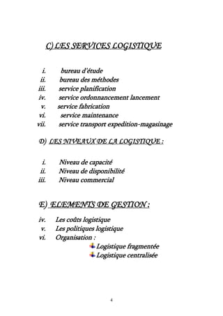 4
C) LES SERVICES LOGISTIQUE
i. bureau d’étude
ii. bureau des méthodes
iii. service planification
iv. service ordonnancement lancement
v. service fabrication
vi. service maintenance
vii. service transport expedition-magasinage
D) LES NIVEAUX DE LA LOGISTIQUE :
i. Niveau de capacité
ii. Niveau de disponibilité
iii. Niveau commercial
E) ELEMENTS DE GESTION :
iv. Les coûts logistique
v. Les politiques logistique
vi. Organisation :
Logistique fragmentée
Logistique centralisée
 