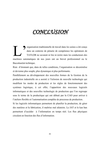 41
CCOONNCCLLUUSSIIOONN
organisation traditionnelle de travail dans les usines a été conçu
dans un contexte de pénurie de compétence les opérateurs de
TAYLOR ne savaient ni lire ni écrire mais les conducteurs des
machines automatiques de nos jours ont un brevet professionnel ou le
Baccalauréat technique.
Rien d’étonnant que, dans de telles conditions, l’organisation se décentralise
et devienne plus souple, plus dynamique et plus performante.
Parallèlement au développement des nouvelles formes de la Gestion de la
production industrielle on a assisté à l’éclosion de nouvelle technologie qui
modifient les modes de production et les règles de fonctionnement des
systèmes logistique, à cet effet, l’apparition des nouveaux logiciels
informatiques et des nouvelles technologie de production que l’on regroupe
sous le terme de la productique qui ont débuté par la CAO pour arriver à
l’ateliers flexible et l’automatisation complète de processus de production.
Si les logiciels informatiques permettent de planifier la production, de gérer
des matières et la fabrication, il maîtrise mal aléatoire. Le JAT et le kan ban
permettent d’accéder à l’information en temps réel. Les flux physiques
circulent en fonction des flux d’information.
L’
 