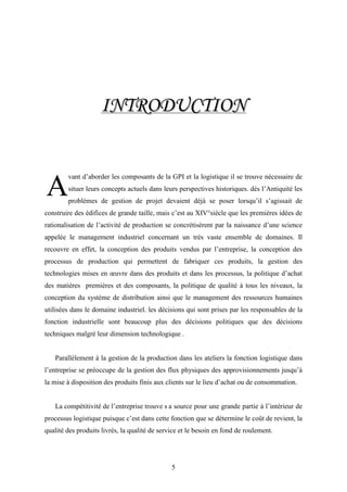 5
IINNTTRROODDUUCCTTIIOONN
vant d’aborder les composants de la GPI et la logistique il se trouve nécessaire de
situer leurs concepts actuels dans leurs perspectives historiques. dés l’Antiquité les
problèmes de gestion de projet devaient déjà se poser lorsqu’il s’agissait de
construire des édifices de grande taille, mais c’est au XIV°siècle que les premières idées de
rationalisation de l’activité de production se concrétisèrent par la naissance d’une science
appelée le management industriel concernant un très vaste ensemble de domaines. Il
recouvre en effet, la conception des produits vendus par l’entreprise, la conception des
processus de production qui permettent de fabriquer ces produits, la gestion des
technologies mises en œuvre dans des produits et dans les processus, la politique d’achat
des matières premières et des composants, la politique de qualité à tous les niveaux, la
conception du système de distribution ainsi que le management des ressources humaines
utilisées dans le domaine industriel. les décisions qui sont prises par les responsables de la
fonction industrielle sont beaucoup plus des décisions politiques que des décisions
techniques malgré leur dimension technologique .
Parallèlement à la gestion de la production dans les ateliers la fonction logistique dans
l’entreprise se préoccupe de la gestion des flux physiques des approvisionnements jusqu’à
la mise à disposition des produits finis aux clients sur le lieu d’achat ou de consommation.
La compétitivité de l’entreprise trouve s a source pour une grande partie à l’intérieur de
processus logistique puisque c’est dans cette fonction que se détermine le coût de revient, la
qualité des produits livrés, la qualité de service et le besoin en fond de roulement.
A
 