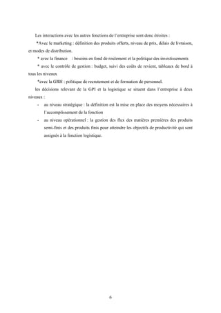 6
Les interactions avec les autres fonctions de l’entreprise sont donc étroites :
*Avec le marketing : définition des produits offerts, niveau de prix, délais de livraison,
et modes de distribution.
* avec la finance : besoins en fond de roulement et la politique des investissements
* avec le contrôle de gestion : budget, suivi des coûts de revient, tableaux de bord à
tous les niveaux
*avec la GRH : politique de recrutement et de formation de personnel.
les décisions relevant de la GPI et la logistique se situent dans l’entreprise à deux
niveaux :
- au niveau stratégique : la définition est la mise en place des moyens nécessaires à
l’accomplissement de la fonction
- au niveau opérationnel : la gestion des flux des matières premières des produits
semi-finis et des produits finis pour atteindre les objectifs de productivité qui sont
assignés à la fonction logistique.
 