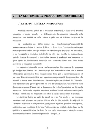7
2211..11 LLAA GGEESSTTIIOONN DDEE LLAA PPRROODDUUCCTTIIOONN IINNDDUUSSTTRRIIEELLLLEE..
21.1.1 DEFINITION DE LA PRODUCTION :
Avant de définir la gestion de la production industrielle ,il faut d’abord définir la
production et ensuite signaler la différence entre la production industrielle et la
production des services, et enfin mettre le point sur les différents moyens de la
production.
La production est définie comme une transformation d’un ensemble de
ressources dans un but de la création de biens et de services. Cette transformation peut
prendre plusieurs formes, celle qui modifie les caractéristiques physiques des ressources,
ce qu ‘on appelle la production industrielle, ou celle qui modifie les caractéristiques
spatiales (comme le transport) et temporelles (comme le stockage) des ressources, ce
qu’on appelle de distribution ou de service, alors dans notre exposé nous allons mettre
le point sur la production industrielle
La production industrielle repose sur la combinaison d’un ensemble de ressources
qu ‘on appelle les facteurs de production qui sont au nombre de trois, dont le premier
est le capital, ce dernier se divise en deux parties, d’une part le capital technique qui est
une sorte d’investissement réalisé par les entreprises pour acquérir des constructions ,du
matériel et toutes sortes d’équipements ; absorbant la plus part des fonds de l’entreprise.
Elles nécessitent une gestion pertinente ce qui devient de plus en plus difficile à cause
du progrès technique .D’autre part le financement du cycle d’exploitation du fait que la
production industrielle engendre souvent un besoin de fond de roulement traduit par le
décalage entre la date des règlements des dettes et celle d’encaissement de créances.
Le deuxième facteur est celui du travail ou ce qu ‘on appelle « les ressources
humaines » qui nécessite une gestion délicate afin de faire coïncider les objectifs de
l’entreprise avec ceux de son personnel, cette gestion engendre plusieurs coûts (primes,
amélioration des conditions de travail, l’intéressement au résultat,…)afin d’agir sur la
qualité et la compétitivité de la firme. On peut parler des ressources naturelles comme
troisième facteur (telles les matières premières, l’énergie …).
 