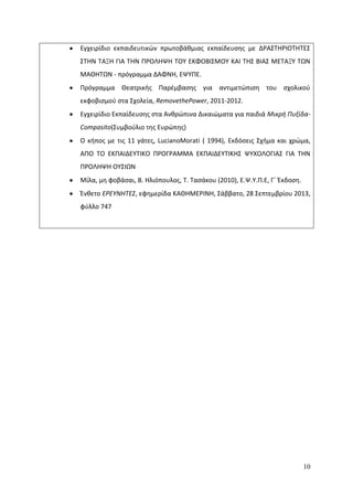 10
Εγχειρίδιο εκπαιδευτικϊν πρωτοβάκμιασ εκπαίδευςθσ με Δ΢ΑΣΤΘ΢ΛΟΤΘΤΕΣ
ΣΤΘΝ ΤΑΞΘ ΓΛΑ ΤΘΝ Ρ΢ΟΛΘΨΘ ΤΟΥ ΕΚΦΟΒΛΣΜΟΥ ΚΑΛ ΤΘΣ ΒΛΑΣ ΜΕΤΑΞΥ ΤΩΝ
ΜΑΚΘΤΩΝ - πρόγραμμα ΔΑΦΝΘ, ΕΨΥΡΕ.
Ρρόγραμμα Κεατρικισ Ραρζμβαςθσ για αντιμετϊπιςθ του ςχολικοφ
εκφοβιςμοφ ςτα Σχολεία, RemovethePower, 2011-2012.
Εγχειρίδιο Εκπαίδευςθσ ςτα Ανκρϊπινα Δικαιϊματα για παιδιά Μικρή Πυξίδα-
Compasito(Συμβοφλιο τθσ Ευρϊπθσ)
Ο κιποσ με τισ 11 γάτεσ, LucianoMorati ( 1994), Εκδόςεισ Σχιμα και χρϊμα,
ΑΡΟ ΤΟ ΕΚΡΑΛΔΕΥΤΛΚΟ Ρ΢ΟΓ΢ΑΜΜΑ ΕΚΡΑΛΔΕΥΤΛΚΘΣ ΨΥΧΟΛΟΓΛΑΣ ΓΛΑ ΤΘΝ
Ρ΢ΟΛΘΨΘ ΟΥΣΛΩΝ
Μίλα, μθ φοβάςαι, Β. Θλιόπουλοσ, Τ. Ταςάκου (2010), Ε.Ψ.Υ.Ρ.Ε, Γϋ Ζκδοςθ.
Ζνκετο ΕΡΕΤΝΗΣΕ΢, εφθμερίδα ΚΑΚΘΜΕ΢ΛΝΘ, Σάββατο, 28 Σεπτεμβρίου 2013,
φφλλο 747
 