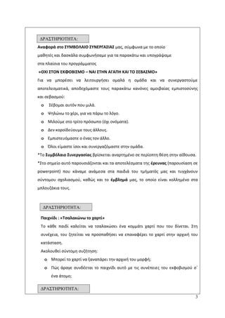 3
Aναφορά ςτο ΢ΤΜΒΟΛΑΙΟ ΢ΤΝΕΡΓΑ΢ΙΑ΢ μασ, ςφμφωνα με το οποίο
μακθτζσ και δαςκάλα ςυμφωνιςαμε για τα παρακάτω και υπογράψαμε
ςτα πλαίςια του προγράμματοσ
«ΟΧΙ ΢ΣΟΝ ΕΚΦΟΒΙ΢ΜΟ – ΝΑΙ ΢ΣΗΝ ΑΓΑΠΗ ΚΑΙ ΣΟ ΢ΕΒΑ΢ΜΟ»
Για να μπορζςει να λειτουργιςει ομαλά θ ομάδα και να ςυνεργαςτοφμε
αποτελεςματικά, αποδεχόμαςτε τουσ παρακάτω κανόνεσ αμοιβαίασ εμπιςτοςφνθσ
και ςεβαςμοφ:
o Σζβομαι αυτόν που μιλά.
o Ψθλϊνω το χζρι, για να πάρω το λόγο.
o Μιλοφμε ςτο τρίτο πρόςωπο (όχι ονόματα).
o Δεν κοροϊδεφουμε τουσ άλλουσ.
o Εμπιςτευόμαςτε ο ζνασ τον άλλο.
o Πλοι είμαςτε ίςοι και ςυνεργαηόμαςτε ςτθν ομάδα.
*Το ΢υμβόλαιο ΢υνεργαςίασ βρίςκεται αναρτθμζνο ςε περίοπτθ κζςθ ςτθν αίκουςα.
*Στο ςθμείο αυτό παρουςιάηονται και τα αποτελζςματα τθσ ζρευνασ (παρουςίαςθ ςε
powerpoint) που κάναμε ανάμεςα ςτα παιδιά του τμιματόσ μασ και τυγχάνουν
ςφντομου ςχολιαςμοφ, κακϊσ και το ζμβλθμά μασ, το οποίο είναι κολλθμζνο ςτα
μπλουηάκια τουσ.
Παιχνίδι : «Σςαλακώνω το χαρτί»
Το κάκε παιδί καλείται να τςαλακϊςει ζνα κομμάτι χαρτί που του δίνεται. Στθ
ςυνζχεια, του ηθτείται να προςπακιςει να επαναφζρει το χαρτί ςτθν αρχικι του
κατάςταςθ.
Ακολουκεί ςφντομθ ςυηιτθςθ:
o Μπορεί το χαρτί να ξαναπάρει τθν αρχικι του μορφι;
o Ρϊσ άραγε ςυνδζεται το παιχνίδι αυτό με τισ ςυνζπειεσ του εκφοβιςμοφ ςϋ
ζνα άτομο;
ΓΡΑ΢ΣΗΡΙΟΣΗΣΑ:
3η
1η
11
ΓΡΑ΢ΣΗΡΙΟΣΗΣΑ:
2η
1η
11
ΓΡΑ΢ΣΗΡΙΟΣΗΣΑ:
4η
1η
11
 