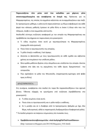 4
Παρουςιάηεται τότε μζςα από ζνα καλακάκι μια χάρτινθ γάτα
αποςυναρμολογθμζνθ και αναφζρεται το όνομά τθσ. Ρρόκειται για τθ
Μαργαριταρζνια, τθσ οποίασ τα κομμάτια καλοφνται να ςυναρμολογιςουν ςαν παηλ.
Σε προθγοφμενο μάκθμα, θ γάτα αυτι παρουςιάςτθκε ωσ κφμα εκφοβιςμοφ και κάκε
φορά που κάποιοσ μακθτισ ζμπαινε ςε ρόλο κφτθ κι ζκανε ι ζλεγε κάτι που τθν
πλιγωνε, ζκοβε κι ζνα κομματάκι από αυτιν.
Ακολουκεί ςφντομθ ςυηιτθςθ αναφορικά με τθν ιςτορία τθσ Μαργαριταρζνιασ και
προβάλλεται ταυτόχρονα ςε παρουςίαςθ ςτο powerpoint.
o Τι είδοσ κειμζνου ιταν αυτό με πρωταγωνίςτρια τθ Μαργαριταρζνια;
(παραμφκι-πολυτροπικό)
o Ροιοι ιταν οι πρωταγωνιςτζσ τθσ ιςτορίασ;
o Τι ρόλο ζπαιηε ο κακζνασ; Γιατί άραγε;
o Δίνονται οι φατςοφλεσ με τουσ πρωταγωνιςτζσ ςε κάκε ομάδα και αφινεται
χρόνοσ να ετοιμάςουν τθν υπόδυςθ ρόλου.
o Μια ομάδα μακθτϊν βγαίνει ςτθν ολομζλεια και υποδφεται τθν ιςτορία. Δίνεται
ζμφαςθ ςτα φφθ και τισ γκριμάτςεσ του κάκε ιρωα. δραματοποιεί τθν
ιςτοριοφλα.
o Ρϊσ ςχολιάηετε το ρόλο του Μουςοφδθ; (παρατθρθτισ-αμζτοχοσ από φόβο
προσ το κφτθ)
Στθ ςυνζχεια, αναφζρεται ςτα παιδιά ότι τϊρα κα παρακολουκιςουν ζνα ςχετικό
βίντεο. Τίκενται εξαρχισ τα ερωτιματα υπό ςυηιτθςθ (προβάλλονται ςτο
powerpoint):
o Τι είδοσ κειμζνου είναι αυτό;
o Ροιοι είναι οι πρωταγωνιςτζσ και τι ρόλο παίηει ο κακζνασ;
o Σε τι μοιάηει και ςε τι διαφζρει από το προθγοφμενο; (φιλμάκι με ιχο, ίδιο
κζμα, πολυτροπικό, αλλά οι παρατθρθτζσ διαδραματίηουν διαφορετικό ρόλο).
* Τα παιδιά μποροφν να παίρνουν ςθμειϊςεισ ςτο πινακάκι τουσ.
 Προβάλλεταιτότετοβίντεομετίτλο: «Anti-bullyingPSAThePriceofSilence»
(http://sumstanvoi.blogspot.com/2013/02/blog-post_5101.html)
ΓΡΑ΢ΣΗΡΙΟΣΗΣΑ:
5η
1η
11
 
