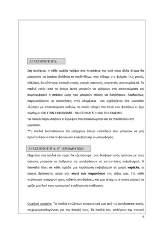 6
Στθ ςυνζχεια, θ κάκε ομάδα γράφει ςτα πινακάκια τθσ από ποια άλλα άτομα κα
μποροφςε να ηθτιςει βοικεια το παιδί–κφμα, που είδαμε ςτο φιλμάκι (π.χ γονείσ,
αδζλφια, διευκφντρια, εκπαιδευτικόσ, γιαγιά, παπποφσ, ςυγγενείσ, αςτυνομίακ.ά). Τα
παιδιά εκτόσ από τα άτομα αυτά μποροφν να γράψουν ςτα αποτυπϊματα και
ςυμπεριφορζσ ι ςτάςεισ ηωισ που μποροφν επίςθσ να βοθκιςουν. Ακολοφκωσ,
παρουςιάηονται οι απαντιςεισ ςτθν ολομζλεια και ςχεδιάηεται ζνα μονοπάτι
«λφςθσ» με αποτυπϊματα ποδιϊν, το οποίο οδθγεί ςτο πανό που φτιάξαμε κι ζχει
ςφνκθμα: ΟΧΛ ΣΤΟΝ ΕΚΦΟΒΛΣΜΟ - ΝΑΛ ΣΤΘΝ ΑΓΑΡΘ ΚΑΛ ΤΟ ΣΕΒΑΣΜΟ.
Τα παιδιά παρουςιάηουν τι ζγραψαν ςτα αποτυπϊματα και τα τοποκετοφν ςτο
μονοπάτι.
*Τα παιδιά διαπιςτϊνουν ότι υπάρχουν άτομα «αςπίδεσ» που μποροφν να μασ
προςτατζψουν από τα φαινόμενα εκφοβιςτικισ ςυμπεριφοράσ.
Εξθγείται ςτα παιδιά ότι τϊρα κα εξετάςουμε τουσ διαφορετικοφσ τρόπουσ με τουσ
οποίουσ μποροφν οι άνκρωποι να αντιδράςουν ςε καταςτάςεισ εκφοβιςμοφ. Θ
δαςκάλα δίνει ςε κάκε ομάδα μια περίπτωςθ εκφοβιςμοφ ςε μικρι καρτζλα, οι
οποίεσ βρίςκονται μζςα ςτο κουτί των παραπόνων τθσ τάξθσ μασ. Για κάκε
περίπτωςθ υπάρχουν τρεισ πικανζσ αντιδράςεισ και μια τζταρτθ, θ οποία μπορεί να
ορίηει μια δικι τουσ προςωπικι εναλλακτικι αντίδραςθ.
Ομαδικι εργαςία: Τα παιδιά επιλζγουν ςυνεργατικά μια από τισ αντιδράςεισ αυτζσ,
επιχειρθματολογϊντασ για τθν άποψι τουσ. Τα παιδιά που επιλζγουν τθν ανοικτι
ΓΡΑ΢ΣΗΡΙΟΣΗΣΑ:
7η
1η
11
ΓΡΑ΢ΣΗΡΙΟΣΗΣΑ: 8η
-ΔΜΒΑΘΤΝ΢Η
 