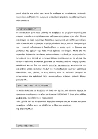 7
γωνιά εξθγοφν τον τρόπο που αυτά κα επζλεγαν να αντιδράςουν. Ακολουκεί
παρουςίαςθ-ςυηιτθςθ ςτθν ολομζλεια με ταυτόχρονθ προβολι τθσ κάκε περίπτωςθσ
ςτον προβολζα.
Θ εκπαιδευτικόσ ρωτά τουσ μακθτζσ να αναφζρουν αν γνωρίηουν παραδείγματα
ατόμων, τα οποία κατά τθ διάρκεια των μακθτικϊν τουσ χρόνων είχαν πζςει κφματα
εκφοβιςμοφ και τϊρα είναι άτομα δραςτιρια, δθμιουργικά, με υψθλι δθμοτικότθτα.
Στθν περίπτωςθ που οι μακθτζσ δε γνωρίηουν τζτοια άτομα, δίνεται το παράδειγμα
του γνωςτοφ ποδοςφαιριςτι DavidBeckham, ο οποίοσ κατά τθ διάρκεια των
μακθτικϊν του χρόνων είχε πζςει κφμα ςχολικοφ εκφοβιςμοφ. Μζςα από τθν
παραπάνω διαδικαςία, είναι κετικό να διατυπϊςουν οι μακθτζσ με ενεργθτικό τρόπο
τισ ςκζψεισ τουσ, ςχετικά με το νόθμα τζτοιων περιπτϊςεων και το μινυμα που
απορρζει από αυτζσ. Ειδικότερα, χρειάηεται να υπογραμμιςτεί ότι, το πρόβλθμα του
εκφοβιςμοφ και τθσ βίασ ςτο ςχολείο μπορεί να αντιμετωπιςτεί και ότι αυτόσ που
εκφοβίηεται μπορεί να επιτφχει ςτθ ηωι του. Θ εκπαιδευτικόσ καλεί τουσ μακθτζσ να
φανταςτοφν τουσ τρόπουσ με τουσ οποίουσ αυτό το πρόςωπο κατάφερε να
αντιμετωπίςει τον εκφοβιςμό (είχε αυτοπεποίκθςθ, ςτόχουσ, πολλοφσ φίλουσ,
χιοφμορ κτλ.).
Τα παιδιά καλοφνται να κυμθκοφν τον τίτλο ενόσ βιβλίου, από το οποίο πιραμε, ςε
προθγοφμενα μακιματα, ζνα κόμικ με κζμα τον ΕΚΦΟΒΛΣΜΟ. Ο τίτλοσ είναι: «Μίλα,
μθ φοβάςαι» (προβάλλεται ςε παρουςίαςθ).
Τουσ ηθτείται τότε να ςκεφτοφν ζνα παρόμοιο ςφνκθμα προσ τα κφματα, παίηοντασ
παιχνίδι με τισ λζξεισ αυτζσ και αλλάηοντασ το φφοσ τουσ αναλόγωσ.
Ρ.χ Φοβάςαι; Μίλα!
ΓΡΑ΢ΣΗΡΙΟΣΗΣΑ: 10η
- ΚΛΔΙ΢ΙΜΟ
ΓΡΑ΢ΣΗΡΙΟΣΗΣΑ: 9η
ΓΡΑ΢ΣΗΡΙΟΣΗΣΑ:
11η
1η
11
 