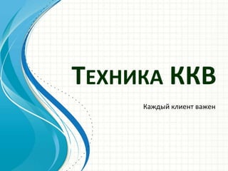 ТЕХНИКА ККВ
Каждый клиент важен
 