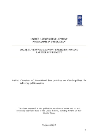 1
UNITED NATIONS DEVELOPMENT
PROGRAMME IN UZBEKISTAN
LOCAL GOVERNANCE SUPPORT PARTICIPATION AND
PARTNERSHIP PROJECT
Article: Overview of international best practices on One-Stop-Shop for
delivering public services
The views expressed in this publication are those of author and do not
necessarily represent those of the United Nations, including UNDP, or their
Member States.
Tashkent 2012
 