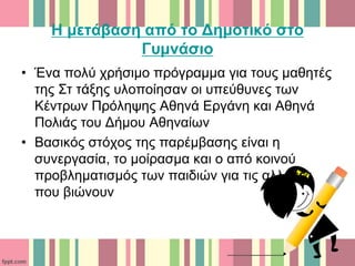 Η μετάβαση από το Δημοτικό στο
Γυμνάσιο
• Ένα πολύ χρήσιμο πρόγραμμα για τους μαθητές
της Στ τάξης υλοποίησαν οι υπεύθυνες των
Κέντρων Πρόληψης Αθηνά Εργάνη και Αθηνά
Πολιάς του Δήμου Αθηναίων
• Βασικός στόχος της παρέμβασης είναι η
συνεργασία, το μοίρασμα και ο από κοινού
προβληματισμός των παιδιών για τις αλλαγές
που βιώνουν
 