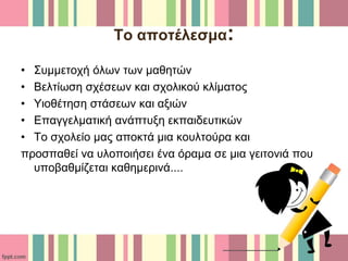Το αποτέλεσμα:
• Συμμετοχή όλων των μαθητών
• Βελτίωση σχέσεων και σχολικού κλίματος
• Υιοθέτηση στάσεων και αξιών
• Επαγγελματική ανάπτυξη εκπαιδευτικών
• Το σχολείο μας αποκτά μια κουλτούρα και
προσπαθεί να υλοποιήσει ένα όραμα σε μια γειτονιά που
υποβαθμίζεται καθημερινά....
 