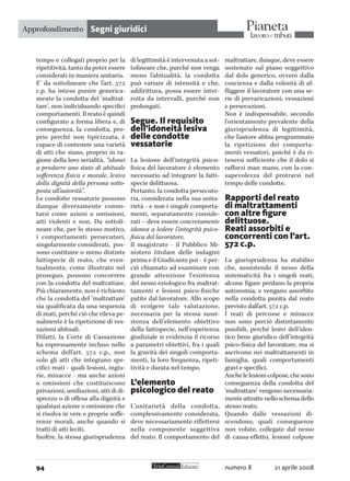 numero 8 21 aprile 200894
Segni giuridici
tempo e collegati proprio per la
ripetitività, tanto da poter essere
considerati in maniera unitaria.
E’ da sottolineare che l’art. 572
c.p. ha inteso punire generica-
mente la condotta del ‘maltrat-
tare’, non individuando specifici
comportamenti. Il reato è quindi
configurato a forma libera e, di
conseguenza, la condotta, pro-
prio perché non tipicizzata, è
capace di contenere una varietà
di atti che siano, proprio in ra-
gione della loro serialità, “idonei
a produrre uno stato di abituale
sofferenza fisica e morale, lesivo
della dignità della persona sotto-
posta all’autorità”.
Le condotte vessatorie possono
dunque diversamente conno-
tarsi come azioni o omissioni,
atti violenti e non. Da sottoli-
neare che, per lo stesso motivo,
i comportamenti persecutori,
singolarmente considerati, pos-
sono costituire o meno distinte
fattispecie di reato, che even-
tualmente, come illustrato nel
proseguo, possono concorrere
con la condotta del maltrattare.
Più chiaramente, non è richiesto
che la condotta del ‘maltrattare’
sia qualificata da una sequenza
di reati, perché ciò che rileva pe-
nalmente è la ripetizione di ves-
sazioni abituali.
Difatti, la Corte di Cassazione
ha espressamente incluso nello
schema dell’art. 572 c.p., non
solo gli atti che integrano spe-
cifici reati - quali lesioni, ingiu-
rie, minacce - ma anche azioni
o omissioni che costituiscono
privazioni, umiliazioni, atti di di-
sprezzo o di offesa alla dignità e
qualsiasi azione o omissione che
si risolva in vere e proprie soffe-
renze morali, anche quando si
tratti di atti leciti.
Inoltre, la stessa giurisprudenza
di legittimità è intervenuta a sot-
tolineare che, purché non venga
meno l’abitualità, la condotta
può variare di intensità e che,
addirittura, possa essere inter-
rotta da intervalli, purché non
prolungati.
Segue. Il requisito
dell’idoneità lesiva
delle condotte
vessatorie
La lesione dell’integrità psico-
fisica del lavoratore è elemento
necessario ad integrare la fatti-
specie delittuosa.
Pertanto, la condotta persecuto-
ria, considerata nella sua unita-
rietà - e non i singoli comporta-
menti, separatamente conside-
rati – deve essere concretamente
idonea a ledere l’integrità psico-
fisica del lavoratore.
Il magistrato - il Pubblico Mi-
nistero titolare delle indagini
prima e il Giudicante poi - è per-
ciò chiamato ad esaminare con
grande attenzione l’esistenza
del nesso eziologico fra maltrat-
tamenti e lesioni psico-fisiche
patite dal lavoratore. Allo scopo
di svolgere tale valutazione,
necessaria per la stessa sussi-
stenza dell’elemento obiettivo
della fattispecie, nell’esperienza
giudiziale si evidenzia il ricorso
a parametri obiettivi, fra i quali
la gravità dei singoli comporta-
menti, la loro frequenza, ripeti-
tività e durata nel tempo.
L’elemento
psicologico del reato
L’unitarietà della condotta,
complessivamente considerata,
deve necessariamente riflettersi
nella componente soggettiva
del reato. Il comportamento del
maltrattare, dunque, deve essere
sostenuto sul piano soggettivo
dal dolo generico, ovvero dalla
coscienza e dalla volontà di af-
fliggere il lavoratore con una se-
rie di prevaricazioni, vessazioni
e persecuzioni.
Non è indispensabile, secondo
l’orientamento prevalente della
giurisprudenza di legittimità,
che l’autore abbia programmato
la ripetizione dei comporta-
menti vessatori, poiché è da ri-
tenersi sufficiente che il dolo si
rafforzi man mano, con la con-
sapevolezza del protrarsi nel
tempo delle condotte.
Rapporti del reato
di maltrattamenti
con altre figure
delittuose.
Reati assorbiti e
concorrenti con l’art.
572 c.p.
La giurisprudenza ha stabilito
che, sussistendo il nesso della
sistematicità fra i singoli reati,
alcune figure perdano la propria
autonomia, e vengano assorbite
nella condotta punita dal reato
previsto dall’art. 572 c.p.
I reati di percosse e minacce
non sono perciò distintamente
punibili, perché lesivi dell’iden-
tico bene giuridico dell’integrità
psico-fisica del lavoratore, ma si
ascrivono nei maltrattamenti in
famiglia, quali comportamenti
gravi e specifici.
Anchelelesionicolpose,chesono
conseguenza della condotta del
‘maltrattare’ vengono necessaria-
mente attratte nello schema dello
stesso reato.
Quando dalle vessazioni di-
scendono, quali conseguenze
non volute, collegate dal nesso
di causa-effetto, lesioni colpose
Approfondimento
 