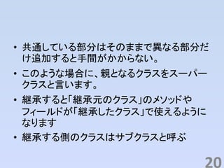 • 共通している部分はそのままで異なる部分だ
け追加すると手間がかからない。
• このような場合に、親となるクラスをスーパー
クラスと言います。
• 継承すると「継承元のクラス」のメソッドや
フィールドが「継承したクラス」で使えるように
なります
• 継承する側のクラスはサブクラスと呼ぶ
20
 