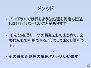 メソッド
• プログラムでは同じような処理を何度も記述
しなければならないことがあります
• そんな処理を一つの機能としてまとめて、必
要に応じて利用できるようにしておくと便利で
す。
↓
• その纏めた処理の塊をメソッドといいます
4
 