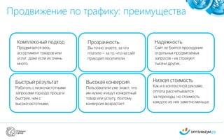 Продвижение по трафику: преимущества
3
Быстрый результат
Работать с низкочастотными
запросами гораздо проще и
быстрее, чем с
высокочастотными.
Комплексный подход
Продвигается весь
ассортимент товаров или
услуг, даже если их очень
много.
Прозрачность
Вы точно знаете, за что
платите – за то, что на сайт
приходят посетители.
Надежность
Сайт не боится проседания
отдельных продвигаемых
запросов - их страхуют
тысячи других.
Высокая конверсия
Пользователи уже знают, что
им нужно и ищут конкретный
товар или услугу, поэтому
конверсия возрастает.
Низкая стоимость
Как и в контекстной рекламе,
оплата рассчитывается
за переходы, но стоимость
каждого из них заметно меньше.
 