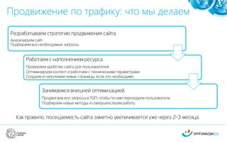 Как правило, посещаемость сайта заметно увеличивается уже через 2-3 месяца.
Продвижение по трафику: что мы делаем
5
Разрабатываем стратегию продвижения сайта.
Анализируем сайт.
Подбираем все необходимые запросы.
Работаем с наполнением ресурса.
Проверяем удобство сайта для пользователей.
Оптимизируем контент и работаем с техническими параметрами.
Создаем и наполняем новые страницы, если это необходимо.
Занимаемся внешней оптимизацией.
Продвигаем все запросы в ТОП, чтобы по ним переходили пользователи.
Подбираем новые методы и совершенствуем работу.
 