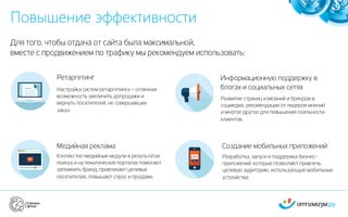 Повышение эффективности
9
Для того, чтобы отдача от сайта была максимальной,
вместе с продвижением по трафику мы рекомендуем использовать:
Ретаргетинг
Настройка систем ретаргетинга – отличная
возможность увеличить допродажи и
вернуть посетителей, не совершивших
заказ.
Создание мобильных приложений
Разработка, запуск и поддержка бизнес-
приложений, которые позволяют привлечь
целевую аудиторию, использующую мобильные
устройства.
Информационную поддержку в
блогах и социальных сетях
Развитие страниц компаний и брендов в
соцмедиа, рекомендации от лидеров мнений
и многое другое для повышения лояльности
клиентов.
Медийная реклама
Контекстно-медийные модули в результатах
поиска и на тематических порталах помогают
запомнить бренд, привлекают целевых
посетителей, повышают спрос и продажи.
 