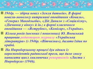 1944р. — збірка новел «Земля батьків». В формі
новели-монологу витримані оповідання «Коваль»,
«Генерал Макодзьоба», «Дід Данило з «Соціалізму»,
«Дівчинка у вінку» й ін.; в формі класичного
оповідання — «Яструбок», «Комісар», «Україна».
Кілька років (воєнних і повоєнних) Ю. Яновський
працював редактором журналу «Українська
література» (з 1946p. «Вітчизна»), багато їздив по
країні.
На Нюрнберзькому процесі був одним із
кореспондентів радянської преси, що дало змогу
написати цикл хвилюючих репортажів «Листи з
Нюрнберга» (1946).
 