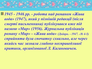 1945 - 1946 pp. - робота над романом «Жива
вода» (1947), який у пізнішій редакції (після
смерті письменника) публікувався вже під
назвою «Мир» (1956). Журнальна публікація
роману «Мир» - «Жива вода» (Дніпро. - 1947. -№ 4-5)
сприйнята була спочатку схвально, але через
якийсь час зазнала глибоко несправедливої
критики, організованої Л. Кагановичем.
 