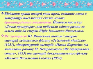 Віддавши кращі творчі роки прозі, останнє слово в
літературі письменник сказав мовою
драматургічного мистецтва. Йдеться про п'єсу
«Дочка прокурора», яка побачила світло рампи за
кілька днів до смерті Юрія Івановича Яновського.
Як сценарист Ю. Яновський також створює
сценарій художнього фільму «Зв'язковий підпілля»
(1951), літературний сценарій «Павло Корчагін» (за
мотивами роману М. Островського «Як гартувалася
сталь», 1953) та сценарій документального фільму
«Микола Васильович Гоголь» (1952).
 