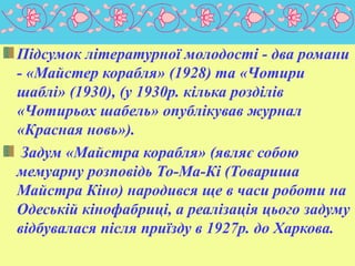 Підсумок літературної молодості - два романи
- «Майстер корабля» (1928) та «Чотири
шаблі» (1930), (у 1930р. кілька розділів
«Чотирьох шабель» опублікував журнал
«Красная новь»).
Задум «Майстра корабля» (являє собою
мемуарну розповідь То-Ма-Кі (Товариша
Майстра Кіно) народився ще в часи роботи на
Одеській кінофабриці, а реалізація цього задуму
відбувалася після приїзду в 1927р. до Харкова.
 