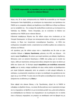 Το ΠΑΣΟΚ παρουσιάζει τις προτάσεις του για τις αλλαγές στον ΕΝΦΙΑ 
και για τα «κόκκινα δάνεια» 
Αύριο, στις 10 το πρωί, αντιπροσωπεία του ΠΑΣΟΚ θα συναντηθεί με τον Υπουργό 
Οικονομικών Γκίκα Χαρδούβελη, με αντικείμενο την παρουσίαση των προτάσεων του 
ΠΑΣΟΚ για τις αναγκαίες αλλαγές και διορθώσεις στον ΕΝΦΙΑ και το θέμα των δόσεων 
για την καταβολή του. Στη συνέχεια θα ακολουθήσει συνάντηση με τον Διοικητή της 
Τράπεζας της Ελλάδος Γιάννη Στουρνάρα, για να συζητήσει το πλαίσιο των 
προτάσεων του ΠΑΣΟΚ για τα «κόκκινα δάνεια». 
Ενδεικτικά αναφέρουμε θέματα που θα τεθούν αύριο στην συνάντηση με τoν 
Yπουργό Oικονομικών: το ζήτημα των αντικειμενικών αξιών, το ζήτημα των ημιτελών 
κτηρίων, το θέμα των τουριστικών ενοικιαζόμενων δωματίων, τα ΝΠΙΔ που 
εκπληρώνουν κοινωφελή σκοπό, η προστασία των ευπαθών ομάδων και η ανάγκη της 
αύξησης των δόσεων. 
«Οι προτάσεις μας θα τεθούν αύριο στον κ. Χαρδούβελη και θα είναι σε τρία 
επίπεδα» δήλωσε ο Χρήστος Πρωτόπαπας μιλώντας στο ΑΠΕ, και εξήγησε: «Το 
πρώτο αφορά διορθώσεις. Θα γίνουν μια σειρά προτάσεις για αλλαγές, διορθώσεις, 
βελτιώσεις ώστε να καταστεί δικαιότερος ο ΕΝΦΙΑ. Δεν μιλάμε για το σύνολο του 
νόμου, αλλά για περιπτώσεις αντικειμενικών αξιών, ζητήματα που έχουν να κάνουν με 
λάθη που έγιναν κλπ. Το δεύτερο αφορά παρεμβάσεις για ευαίσθητες κοινωνικές 
ομάδες για τις οποίες υπάρχει πρόβλεψη στο νόμο, απλώς πρέπει να ξεκαθαριστούν 
μια σειρά ζητήματα εφαρμογής ώστε να μπορούν οι πολύ φτωχοί άνθρωποι, οι 
ανάπηροι, οι μονογονεϊκές οικογένειες να έχουν τις απαλλαγές που χρειάζεται και που 
είχαν και με τον ΕΕΤΗΔΕ. Το τρίτο είναι ότι θα πρέπει να ξεκαθαριστούν επίσης και τα 
ζητήματα που συνδέονται με τις δόσεις.» 
Όσον αφορά στα κόκκινα δάνεια, ο Χρ. Πρωτόπαπας, εξηγεί ότι το ΠΑΣΟΚ το 
ενδιαφέρει να βρεθούν λύσεις, «οι οποίες θα διευκολύνουν και το τραπεζικό σύστημα 
και τις επιχειρήσεις να βρεθούν σε μια συνεννόηση μεταξύ τους, μέσα από ρυθμίσεις 
και αναδιάρθρωση των δανείων των επιχειρήσεων» και συμπληρώνει ότι «ο σκοπός 
είναι οι βιώσιμες επιχειρήσεις να μπορούν να απαλλαγούν από τον βραχνά της μη 
2 
 